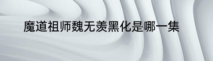 魔道祖师魏无羡黑化是哪一集