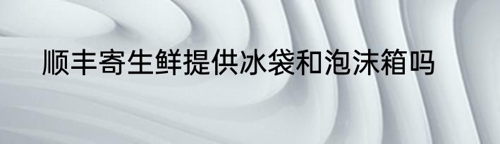 顺丰寄生鲜提供冰袋和泡沫箱吗