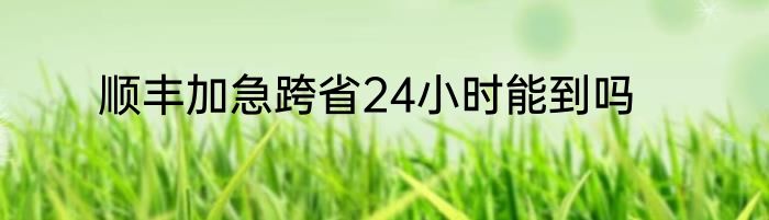 顺丰加急跨省24小时能到吗