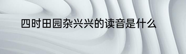 四时田园杂兴兴的读音是什么