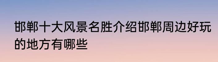 邯郸十大风景名胜介绍邯郸周边好玩的地方有哪些