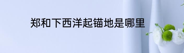 郑和下西洋起锚地是哪里