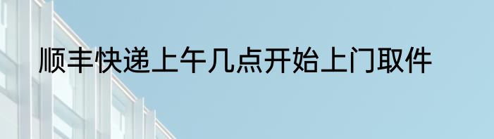 顺丰快递上午几点开始上门取件
