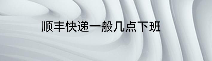 顺丰快递一般几点下班