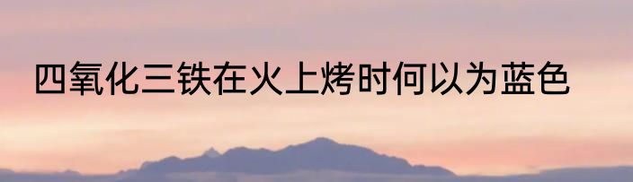四氧化三铁在火上烤时何以为蓝色