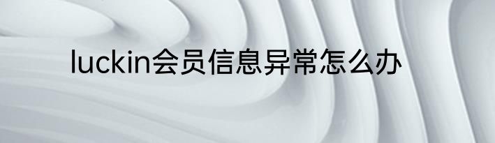 luckin会员信息异常怎么办
