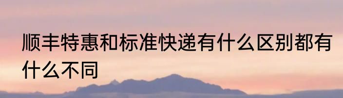 顺丰特惠和标准快递有什么区别都有什么不同
