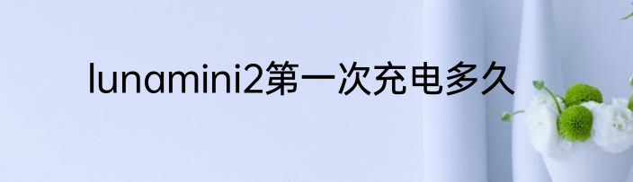 lunamini2第一次充电多久