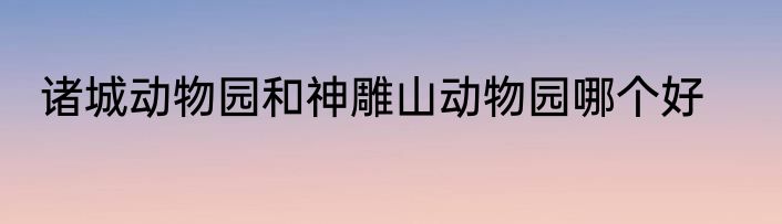 诸城动物园和神雕山动物园哪个好