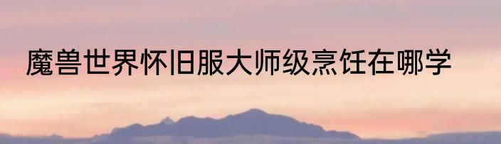 魔兽世界怀旧服大师级烹饪在哪学