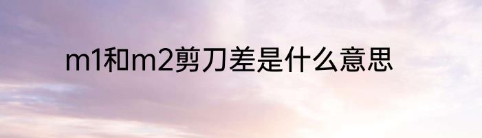 m1和m2剪刀差是什么意思