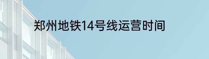 郑州地铁14号线运营时间