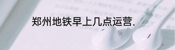 郑州地铁早上几点运营.