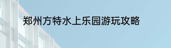 郑州方特水上乐园游玩攻略