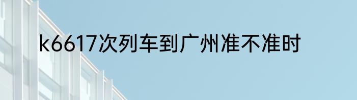 k6617次列车到广州准不准时