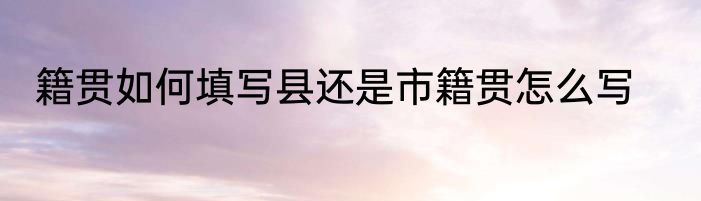 籍贯如何填写县还是市籍贯怎么写
