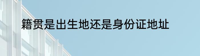 籍贯是出生地还是身份证地址