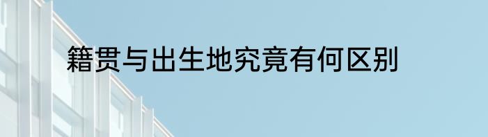 籍贯与出生地究竟有何区别