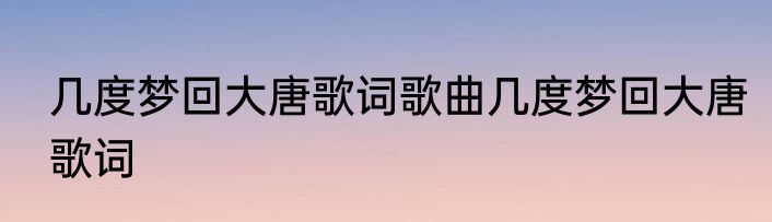 几度梦回大唐歌词歌曲几度梦回大唐歌词