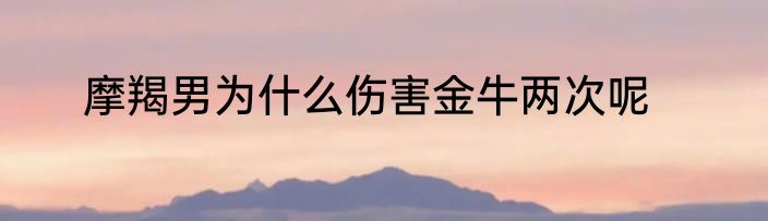 摩羯男为什么伤害金牛两次呢
