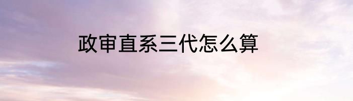 政审直系三代怎么算