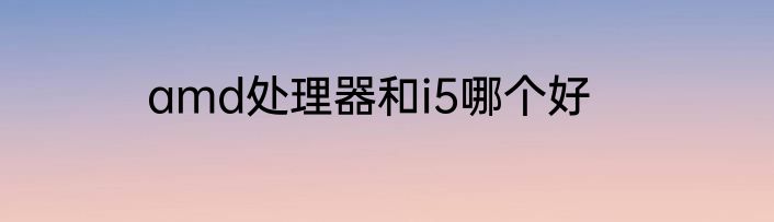 amd处理器和i5哪个好