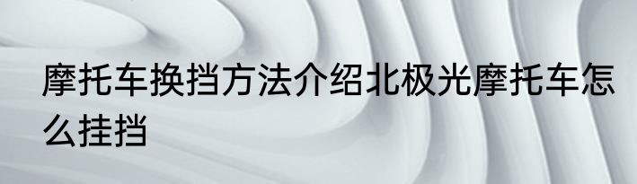 摩托车换挡方法介绍北极光摩托车怎么挂挡