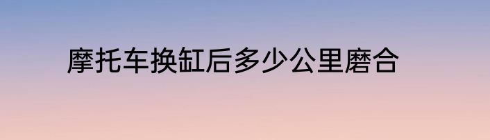 摩托车换缸后多少公里磨合