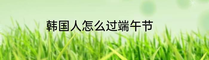 韩国人怎么过端午节