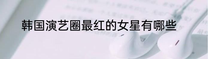 韩国演艺圈最红的女星有哪些