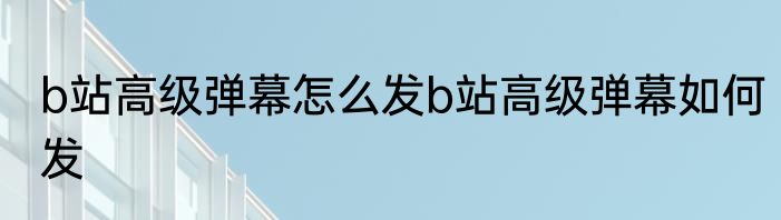 b站高级弹幕怎么发b站高级弹幕如何发