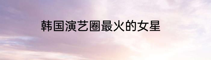 韩国演艺圈最火的女星