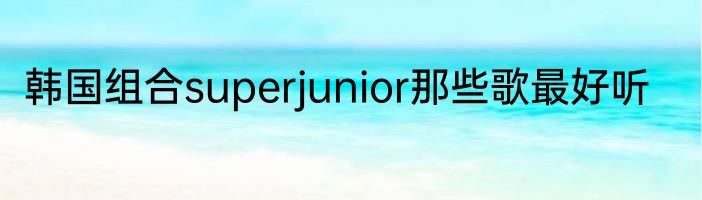 韩国组合superjunior那些歌最好听