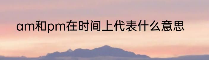 am和pm在时间上代表什么意思