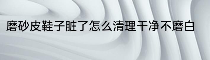 磨砂皮鞋子脏了怎么清理干净不磨白