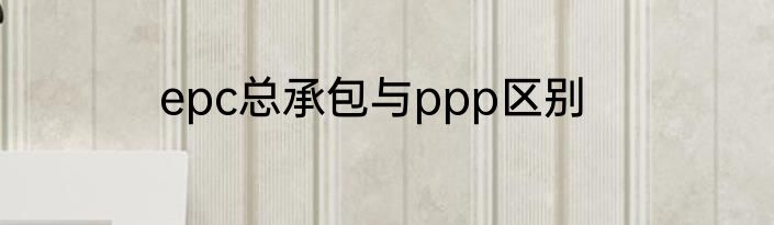 epc总承包与ppp区别