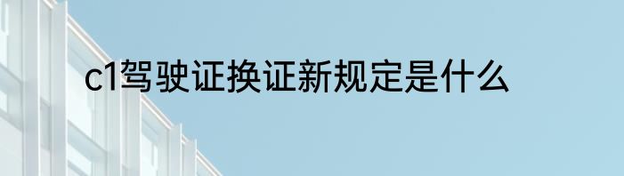 c1驾驶证换证新规定是什么