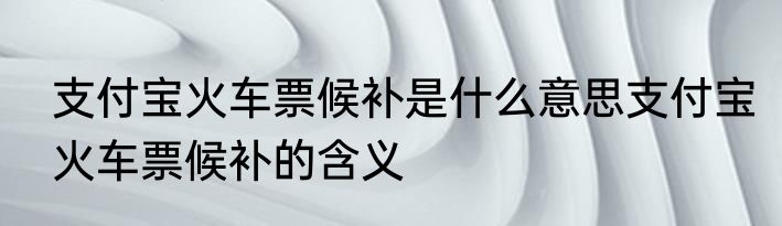 支付宝火车票候补是什么意思支付宝火车票候补的含义