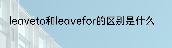 leaveto和leavefor的区别是什么