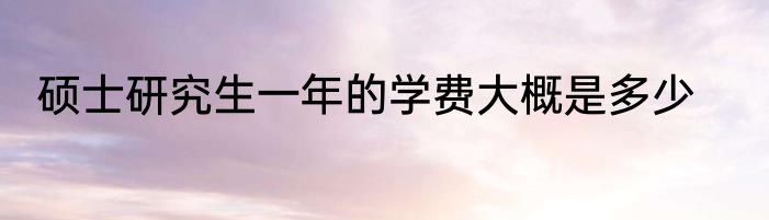 硕士研究生一年的学费大概是多少