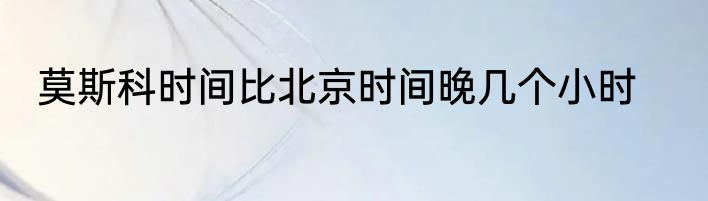莫斯科时间比北京时间晚几个小时