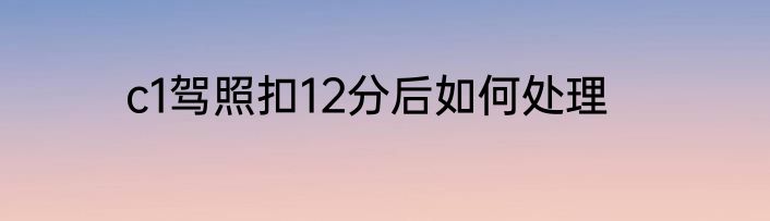 c1驾照扣12分后如何处理