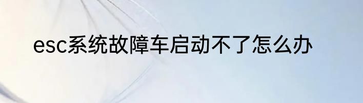 esc系统故障车启动不了怎么办
