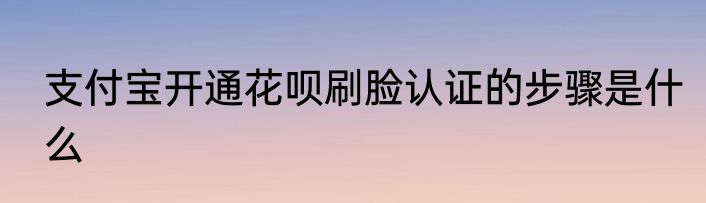 支付宝开通花呗刷脸认证的步骤是什么