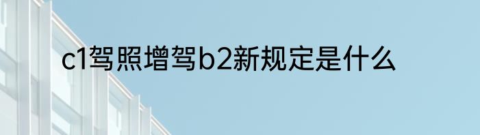c1驾照增驾b2新规定是什么