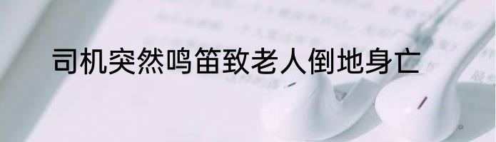 司机突然鸣笛致老人倒地身亡
