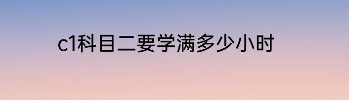 c1科目二要学满多少小时