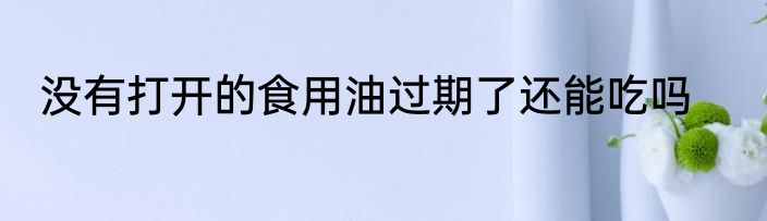 没有打开的食用油过期了还能吃吗