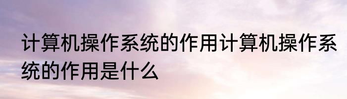计算机操作系统的作用计算机操作系统的作用是什么