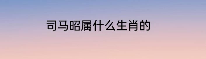 司马昭属什么生肖的